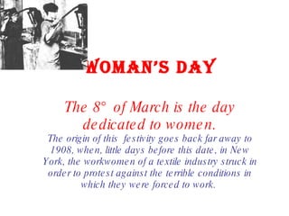 WOMAN’S DAY The 8° of March is the day dedicated to women. The origin of this  festivity goes back far away to 1908, when, little days before this date, in New York, the workwomen of a textile industry struck in order to protest against the terrible conditions in which they were forced to work.  