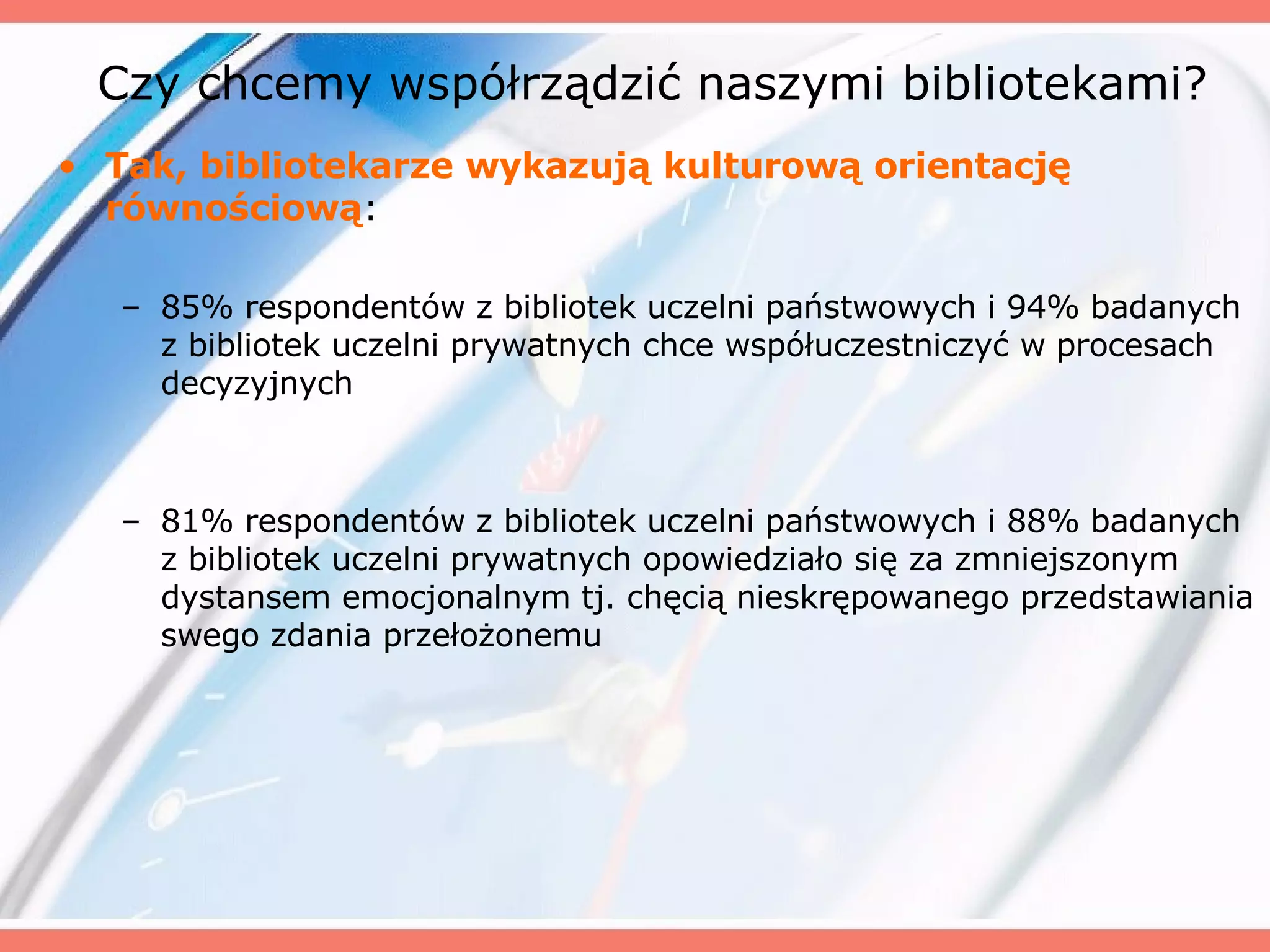 Czy chcemy współrządzić naszymi bibliotekami? Tak, bibliotekarze wykazują kulturową orientację równościową : 85% respondentów z bibliotek uczelni państwowych i 94% badanych z bibliotek uczelni prywatnych chce współuczestniczyć w procesach decyzyjnych 81% respondentów z bibliotek uczelni państwowych i 88% badanych z bibliotek uczelni prywatnych opowiedziało się za zmniejszonym dystansem emocjonalnym tj. chęcią nieskrępowanego przedstawiania swego zdania przełożonemu 