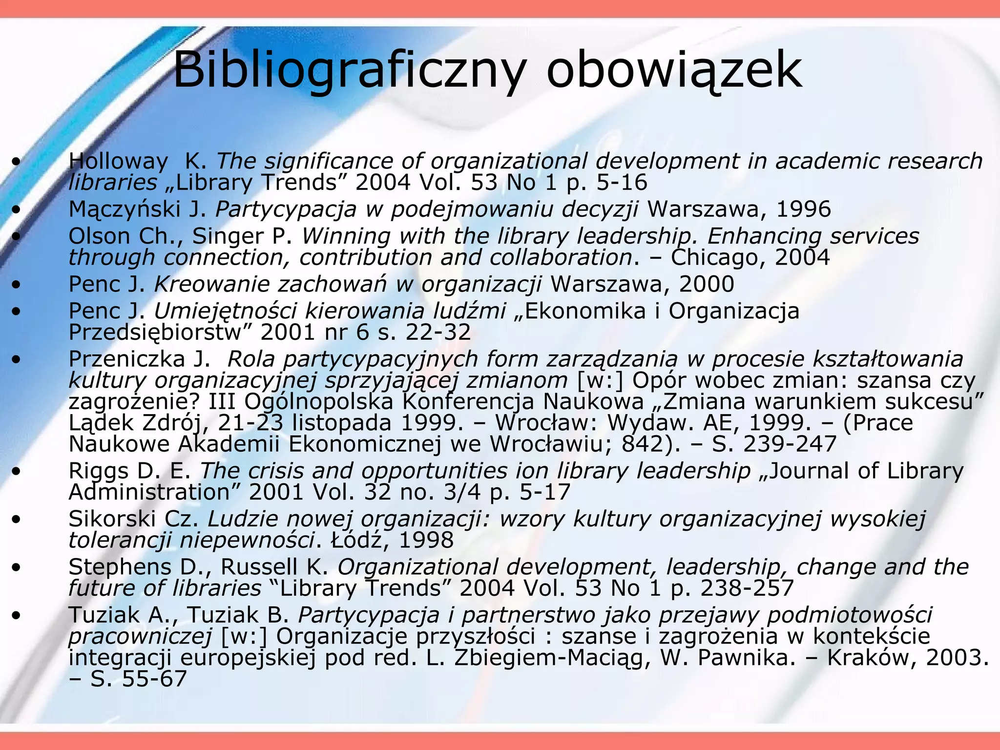 Bibliograficzny obowiązek Holloway  K.  The significance of organizational development in academic research libraries  „Library Trends” 2004 Vol. 53 No 1 p. 5-16  Mączyński J.  Partycypacja w podejmowaniu decyzji  Warszawa, 1996  Olson Ch., Singer P.  Winning with the library leadership. Enhancing services through connection, contribution and collaboration . – Chicago ,  2004  Penc J.  Kreowanie zachowań w organizacji  Warszawa, 2000  Penc J.  Umiejętności kierowania ludźmi  „Ekonomika i Organizacja Przedsiębiorstw” 2001 nr 6 s. 22-32  Przeniczka J.  Rola partycypacyjnych form zarządzania w procesie kształtowania kultury organizacyjnej sprzyjającej zmianom  [w:] Opór wobec zmian: szansa czy zagrożenie? III Ogólnopolska Konferencja Naukowa „Zmiana warunkiem sukcesu” Lądek Zdrój, 21-23 listopada 1999. – Wrocław: Wydaw. AE, 1999. – (Prace Naukowe Akademii Ekonomicznej we Wrocławiu; 842). – S. 239-247  Riggs D. E.  The crisis and opportunities ion library leadership  „Journal of Library Administration” 2001 Vol. 32 no. 3/4 p. 5-17  Sikorski Cz.  Ludzie nowej organizacji: wzory kultury organizacyjnej wysokiej tolerancji niepewności .  Łódź ,  1998  Stephens D., Russell K.  Organizational development, leadership, change and the future of libraries  “Library Trends” 2004 Vol. 53 No 1 p. 238-257  Tuziak A., Tuziak B.  Partycypacja i partnerstwo jako przejawy podmiotowości pracowniczej  [w:] Organizacje przyszłości : szanse i zagrożenia w kontekście integracji europejskiej pod red. L. Zbiegiem-Maciąg, W. Pawnika. – Kraków, 2003. – S. 55-67  