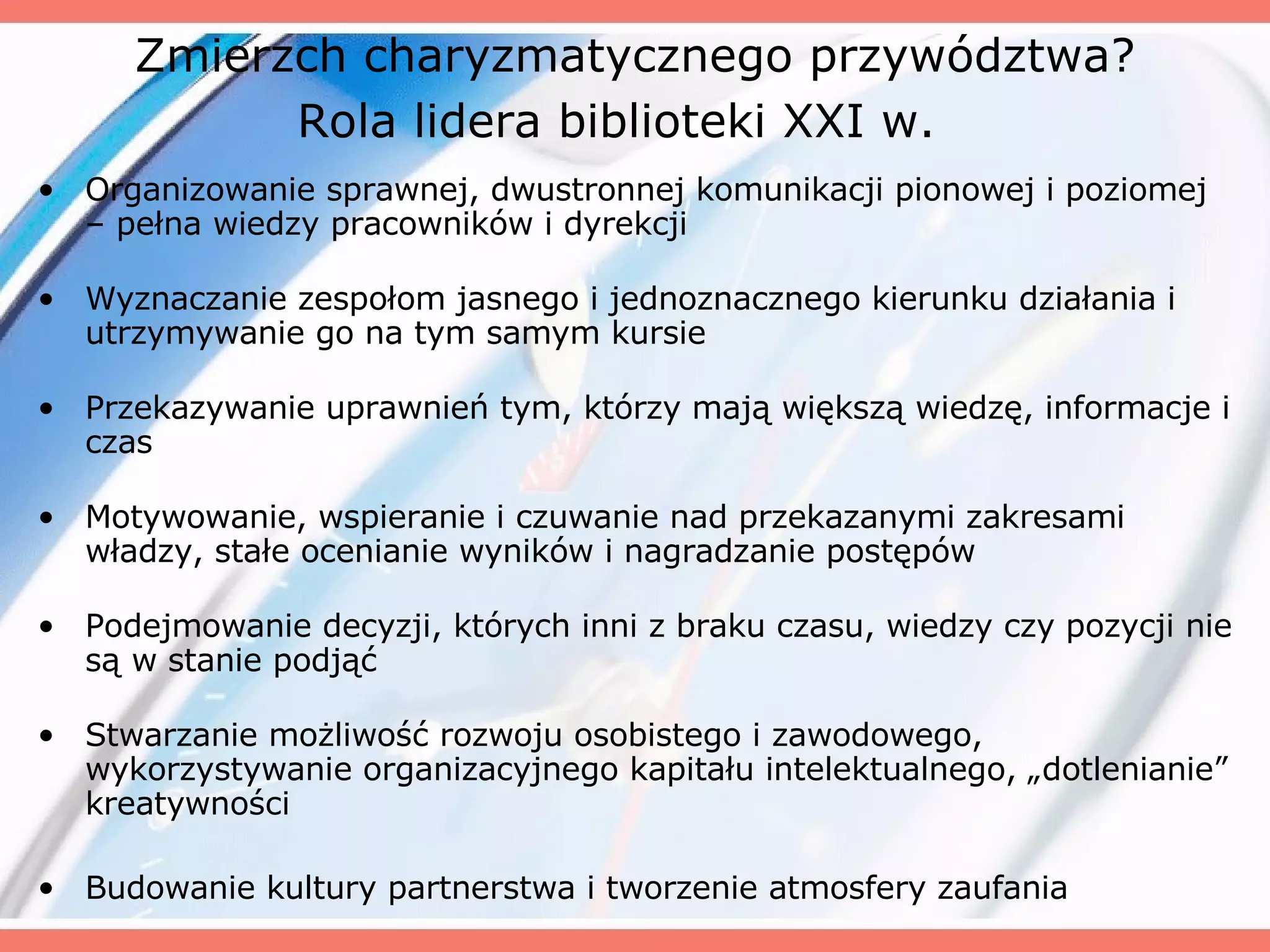 Zmierzch charyzmatycznego przywództwa? Rola lidera biblioteki XXI w.   Organizowanie sprawnej, dwustronnej komunikacji pionowej i poziomej – pełna wiedzy pracowników i dyrekcji Wyznaczanie zespołom jasnego i jednoznacznego kierunku działania i utrzymywanie go na tym samym kursie Przekazywanie uprawnień tym, którzy mają większą wiedzę, informacje i czas Motywowanie, wspieranie i czuwanie nad przekazanymi zakresami władzy, stałe ocenianie wyników i nagradzanie postępów Podejmowanie decyzji, których inni z braku czasu, wiedzy czy pozycji nie są w stanie podjąć Stwarzanie możliwość rozwoju osobistego i zawodowego, wykorzystywanie organizacyjnego kapitału intelektualnego, „dotlenianie” kreatywności Budowanie kultury partnerstwa i tworzenie atmosfery zaufania 