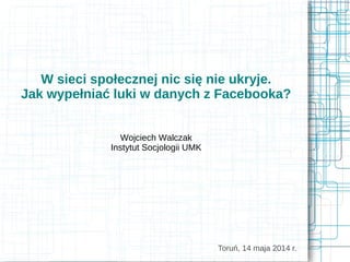 W sieci społecznej nic się nie ukryje.
Jak wypełniać luki w danych z Facebooka?
Wojciech Walczak
Instytut Socjologii UMK
Toruń, 14 maja 2014 r.
 
