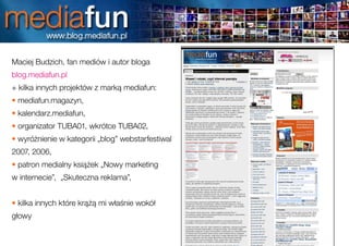 Maciej Budzich, fan mediów i autor bloga
blog.mediafun.pl
+ kilka innych projektów z marką mediafun:
• mediafun.magazyn,
• kalendarz.mediafun,
• organizator TUBA01, wkrótce TUBA02,
• wyróżnienie w kategorii „blog” webstarfestiwal
2007, 2006,
• patron medialny książek „Nowy marketing
w internecie”, „Skuteczna reklama”,


• kilka innych które krążą mi właśnie wokół
głowy