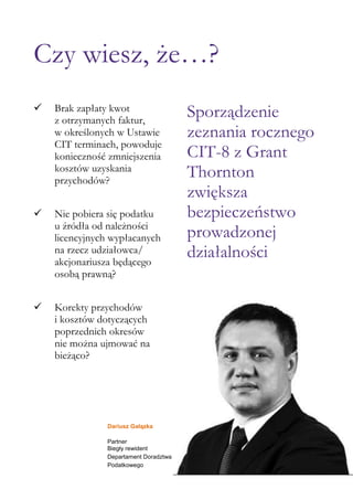 Dariusz Gałązka
Partner
Biegły rewident
Departament Doradztwa
Podatkowego
Czy wiesz, że…?
 Brak zapłaty kwot
z otrzymanych faktur,
w określonych w Ustawie
CIT terminach, powoduje
konieczność zmniejszenia
kosztów uzyskania
przychodów?
 Nie pobiera się podatku
u źródła od należności
licencyjnych wypłacanych
na rzecz udziałowca/
akcjonariusza będącego
osobą prawną?
 Korekty przychodów
i kosztów dotyczących
poprzednich okresów
nie można ujmować na
bieżąco?
Sporządzenie
zeznania rocznego
CIT-8 z Grant
Thornton
zwiększa
bezpieczeństwo
prowadzonej
działalności
 