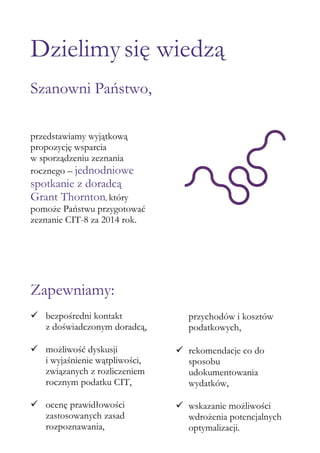 Dzielimysię wiedzą
Szanowni Państwo,
przedstawiamy wyjątkową
propozycję wsparcia
w sporządzeniu zeznania
rocznego – jednodniowe
spotkanie z doradcą
Grant Thornton, który
pomoże Państwu przygotować
zeznanie CIT-8 za 2014 rok.
Zapewniamy:
 bezpośredni kontakt
z doświadczonym doradcą,
 możliwość dyskusji
i wyjaśnienie wątpliwości,
związanych z rozliczeniem
rocznym podatku CIT,
 ocenę prawidłowości
zastosowanych zasad
rozpoznawania,
przychodów i kosztów
podatkowych,
 rekomendacje co do
sposobu
udokumentowania
wydatków,
 wskazanie możliwości
wdrożenia potencjalnych
optymalizacji.
 