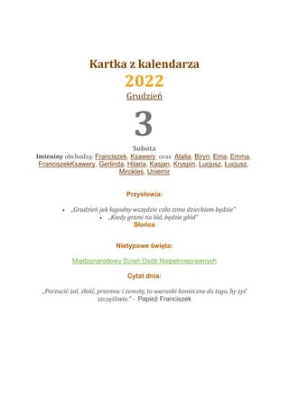 Kartka z kalendarza
2022
Grudzień
22 3
Sobota
Imieniny obchodzą: Franciszek, Ksawery oraz Atalia, Biryn, Ema, Emma,
FranciszekKsawery, Gerlinda, Hilaria, Kasjan, Kryspin, Lucjusz, Łucjusz,
Mirokles, Uniemir
Przysłowia:
 „Grudzień jak łagodny wszędzie cała zima dzieckiem będzie”
 „Kiedy grzmi na lód, będzie głód”
Słońce
Nietypowe święta:
Międzynarodowy Dzień Osób Niepełnosprawnych
Cytat dnia:
„Porzucić żal, złość, przemoc i zemstę, to warunki konieczne do tego, by żyć
szczęśliwie.” - Papież Franciszek
 