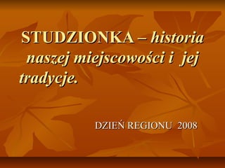 STUDZIONKA – historia
 naszej miejscowości i jej
tradycje.

          DZIEŃ REGIONU 2008
 