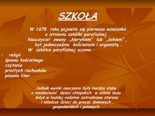 SZKOŁA
                                      
              W 1678 roku pojawiła się pierwsza wzmianka
                     o istnieniu szkółki parafialnej .
             Nauczyciel zwany „klerykiem” lub „żokiem” ,
−
                był jednocześnie kościelnym i organistą .
             W szkółce parafialnej uczono :
•     religii
−   śpiewu kościelnego
−   czytania
−   prostych rachunków
−   pisania liter

                 Jednak wyniki nauczania były bardzo słabe ,
               a nieobecnosć dzieci chłopskich w szkole duża .
                 Gdyż w każdej rodzinie zatrudniano starsze
                    i młodsze dzieci do pracac domowych ,
                          gospodarskich i polowych.
                                        
 