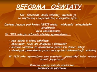 REFORMA OŚWIATY
                                  
            Nie doceniano nauki szkolnej, uważano ją
          za zbyteczną i nieprzydatną w wiejskim życiu .
                                  
Dlatego jeszcze pod koniec XVIII wieku większość mieszkańców
                            Studzionki
                        była analfabetami.
                                  
W 1765 roku po reformie oświaty wprowadzono :
                                     
   - spis dzieci w wieku szkolnym
   - obowiązek nauki dla chłopców i dziewcząt
   - karanie rodziców za opuszczanie przez ich dzieci lekcji
   - obowiązek prowadzenia przez nauczyciela dokumentacji szkolnej
 
   W 1872 roku wprowadzono nowy przedmiot „gimnastykę”,który rodzice
                        nazwali „kopyrtaczki”.
                                    
                 Reforma oświaty zmieniła szkolnictwo
                       parafialne na państwowe.
 
