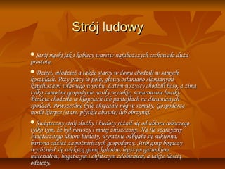 Strój ludowy
Strój męski jak i kobiecy warstw najuboższych cechowała duża
prostota.
Dzieci, młodzież a także starcy w domu chodzili w samych
koszulach. Przy pracy w polu, głowy osłaniano słomianymi
kapeluszami własnego wyrobu. Latem wszyscy chodzili boso, a zimą
tylko zamożne gospodynie nosiły wysokie, sznurowane buciki.
Biedota chodziła w kłopciach lub pantoflach na drewnianych
spodach. Powszechne było okręcanie nóg w szmaty. Gospodarze
nosili kierpce (stare, płytkie obuwie) lub obrzynki.
Świąteczny strój służby i biedoty różnił się od ubioru roboczego
tylko tym, że był nowszy i mniej zniszczony. Na tle szarzyzny
świątecznego ubioru biedoty, wyraźnie odbijała się sukienna,
barwna odzież zamożniejszych gospodarzy. Strój grup bogaczy
wyróżniał się większą gamą kolorów, lepszym gatunkiem
materiałów, bogatszym i obfitszym zdobieniem, a także ilością
odzieży.
 