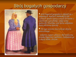 Strój bogatych gospodarzy
           Strój bogatych gospodarzy składał się z
           sukiennych, modrych (niebieskich) lub
           czarnych spodni wpuszczonych do butów z
           cholewami (zgrzybioki), takiej samej
           kamizelki (brucleka), pod którą wkładano
           białą płócienną koszulę.
           Do tego noszono dwa rodzaje okrycia
           wierzchniego
           - sukienny żupan i ploszcz. Był widoczną
           oznaką bogactwa i godności. Zakładano go
           z okazji ślubu, chrzcin.
 