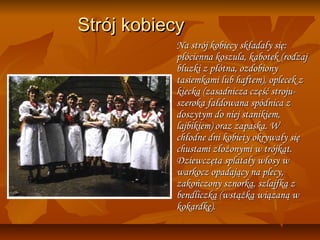 Strój kobiecy
           Na strój kobiecy składały się:
           płócienna koszula, kabotek (rodzaj
           bluzki z płótna, ozdobiony
           tasiemkami lub haftem), oplecek z
           kiecką (zasadnicza część stroju-
           szeroka fałdowana spódnica z
           doszytym do niej stanikiem,
           lajbikiem) oraz zapaska. W
           chłodne dni kobiety okrywały się
           chustami złożonymi w trójkąt.
           Dziewczęta splatały włosy w
           warkocz opadający na plecy,
           zakończony sznorką, szlajfką z
           bendliczką (wstążką wiązaną w
           kokardkę).
 