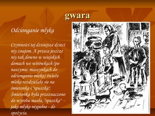 gwara
Odcionganie mlyka

Czynności tej dzisiejsze dzieci
niy znajom. A przeca jeszcze
niy tak downo w wiejskich
domach we wirówkach (po
naszymu: maszynkach do
odcionganio mleka) świeże
mleko rozdzielało sie na
śmietonka i "spuszka".
Śmietonka była przeznaczono
do wyrobu masła, "spuszka" -
jako mlyko niypełne - do
spożycia.
 