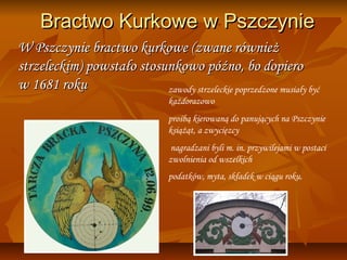 Bractwo Kurkowe w Pszczynie
W Pszczynie bractwo kurkowe (zwane również
strzeleckim) powstało stosunkowo późno, bo dopiero
w 1681 roku                zawody strzeleckie poprzedzone musiały być
                                  każdorazowo
                                  prośbą kierowaną do panujących na Pszczynie
                                  książąt, a zwycięzcy
                                   nagradzani byli m. in. przywilejami w postaci
                                  zwolnienia od wszelkich
                                  podatków, myta, składek w ciągu roku.
 