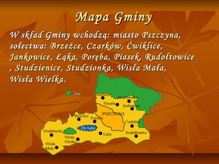 Mapa Gminy
W skład Gminy wchodzą: miasto Pszczyna ,
sołectwa: Brzeźce , Czarków , Ćwiklice ,
Jankowice , Łąka , Poręba , Piasek , Rudołtowice
, Studzienice , Studzionka , Wisła Mała ,
Wisła Wielka .
 