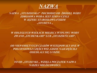 NAZWA
NAZWA „STUDZIONKA” POCHODZI OD ŹRÓDEŁ WODY
      ZDROJOWA WODA JEST ZIMNA CZYLI
         W JĘZYKU STAROSŁOWIAŃSKIM
                 „STUDENA „


 W ODLEGŁYCH WIEKACH MIEJSCA WYPŁYWU WODY
   ZWANO „STUDENKAMI” LUB „STUDZIEŃCAMI”.


OD NIEPAMIĘTNYCH CZASÓW WYSTĘPOWAŁY ONE W
 POŁUDNIOWEJ CZĘŚCI WSI ,GDZIE NAJCZĘŚCIEJ
            OSIEDLALI SIĘ LUDZIE.


  TO OD „STUDENKI „ WZIĘŁA POCZĄTEK NAZWA
            NASZEJ MIEJSCOWOŚCI.
 
