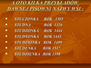A OTO KILKA PRZYKŁADÓW
    DAWNEJ PISOWNI NAZWY WSI :
     STUCZONKA    ROK 1305
     STUDNA       ROK 1326
     STUDZONKA    ROK 1444
     STUDYONKA    ROK 1445
     STUDZIONKA   ROK 1499
     STUDENKA     ROK 1517
     STUDZIENKA   ROK 1598
 