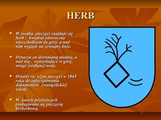 HERB
   W środku pieczęci znajduje się
    herb : kwadrat odwrócony
    wierzchołkiem do góry, a nad
    nim wygięte na zewnątrz linie.

   Oznacza on drewnianą studnię, a
    nad nią , wytryskujące w górę,
    strugi źródłanej wody.

   Ostatni raz użyto pieczęci w 1865
    roku do opieczętowania
    dokumentów ewangelickiej
    szkoły.

   W latach póżniejszych
    posługiwano się pieczęcią
    bezherbową.
 
