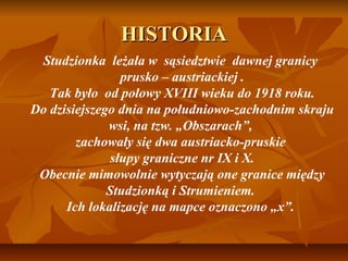 HISTORIA
 Studzionka leżała w sąsiedztwie dawnej granicy
                 prusko – austriackiej .
   Tak było od połowy XVIII wieku do 1918 roku.
Do dzisiejszego dnia na południowo-zachodnim skraju
              wsi, na tzw. „Obszarach”,
        zachowały się dwa austriacko-pruskie
               słupy graniczne nr IX i X.
 Obecnie mimowolnie wytyczają one granice między
              Studzionką i Strumieniem.
      Ich lokalizację na mapce oznaczono „x”.
 