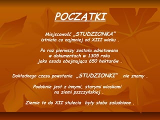  


                     POCZĄTKI
 

                 Miejscowość „STUDZIONKA”
               istniała co najmniej od XIII wieku .
                                   
               Po raz pierwszy została odnotowana
                   w dokumentach w 1305 roku
              jako osada obejmująca 650 hektarów .
 

    Dokładnego czasu powstania „STUDZIONKI” nie znamy .
                                    
             Podobnie jest z innymi, starymi wioskami
                       na ziemi pszczyńskiej . 
                                    
          Ziemie te do XII stulecia były słabo zaludnione .
 
 
 