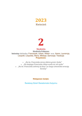 2023
Kwiecień
1 kwietnia 20
2
Niedziela
Niedziela Palmowa
Imieniny obchodzą: Franciszek, Urban, Wiktor oraz Aaron, Laurencja,
Leopold, Leopolda, Maria, Miłobąd, Samosąd, Teodozja
Przysłowia:
 „Na św. Franciszka nieraz dobrze grzmi i łyska”
 „Na świętego Franciszka chłop w polu nic nie zyska”
 „Na św. Franciszka zielenią się łany i ze swego zimowiska wracają
bociany”
Nietypowe święta:
Światowy Dzień Świadomości Autyzmu
 