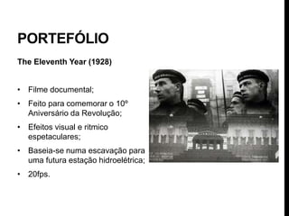 PORTEFÓLIO
The Eleventh Year (1928)


• Filme documental;
• Feito para comemorar o 10º
  Aniversário da Revolução;
• Efeitos visual e ritmico
  espetaculares;
• Baseia-se numa escavação para
  uma futura estação hidroelétrica;
• 20fps.
 