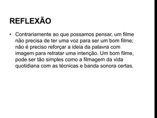REFLEXÃO
• Contrariamente ao que possamos pensar, um filme
  não precisa de ter uma voz para ser um bom filme;
  não é preciso reforçar a ideia da palavra com
  imagem para retratar uma intenção. Um bom filme,
  pode ser tão simples como a filmagem da vida
  quotidiana com as técnicas e banda sonora certas.
 