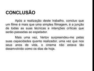 CONCLUSÃO
       Após a realização deste trabalho, concluo que
um filme é mais que uma simples filmagem, é a junção
de todas as suas técnicas e intenções críticas que
serão passadas ao espetador.
      Mais uma vez, Vertov surpreendeu-me pelas
suas capacidades quanto realizador, uma vez que nos
seus anos de vida, o cinema não estava tão
desenvolvido como os dias de hoje.
 