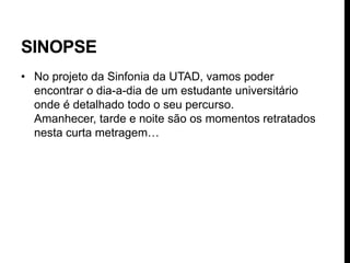 SINOPSE
• No projeto da Sinfonia da UTAD, vamos poder
  encontrar o dia-a-dia de um estudante universitário
  onde é detalhado todo o seu percurso.
  Amanhecer, tarde e noite são os momentos retratados
  nesta curta metragem…
 