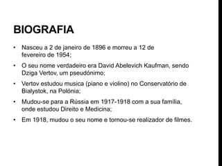 BIOGRAFIA
• Nasceu a 2 de janeiro de 1896 e morreu a 12 de
  fevereiro de 1954;
• O seu nome verdadeiro era David Abelevich Kaufman, sendo
  Dziga Vertov, um pseudónimo;
• Vertov estudou musica (piano e violino) no Conservatório de
  Bialystok, na Polónia;
• Mudou-se para a Rússia em 1917-1918 com a sua família,
  onde estudou Direito e Medicina;
• Em 1918, mudou o seu nome e tornou-se realizador de filmes.
 