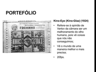 PORTEFÓLIO
             Kino-Eye (Kino-Glaz) (1924)
             • Refere-se à opinião de
               Vertov da câmara ser um
               melhoramento do olho
               humano, pois vê coisas
               que nós não
               conseguimos;
             • Vê o mundo de uma
               maneira melhor e mais
               precisa;
             • 20fps.
 