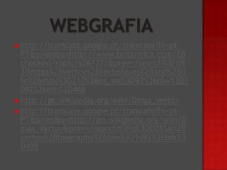  http://translate.google.pt/translate?hl=pt-

PT&sl=en&u=http://www.britannica.com/EB
checked/topic/626737/&prev=/search%3Fq%
3Ddziga%2Bvertov%2Btechniques%2Band%2Bli
fe%26espv%3D210%26es_sm%3D93%26biw%3D1
092%26bih%3D468
 http://pt.wikipedia.org/wiki/Dziga_Vertov
 http://translate.google.pt/translate?hl=ptPT&sl=en&u=http://en.wikipedia.org/wiki/D
ziga_Vertov&prev=/search%3Fq%3DDZIGA%2B
vertov%2Bbiography%26biw%3D1092%26bih%3
D498

 