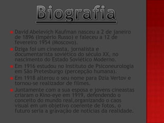 David Abelevich Kaufman nasceu a 2 de janeiro
de 1896 (Império Russo) e faleceu a 12 de
fevereiro 1954 (Moscovo).
 Dziga foi um cineasta, jornalista e
documentarista soviético do século XX, no
nascimento do Estado Soviético Moderno.
 Em 1916 estudou no Instituto de Psiconeurologia
em São Pretesburgo (percepção humana).
 Em 1918 alterou o seu nome para Dzia Vertov e
tornou-se realizador de filmes.
 Juntamente com a sua esposa e jovens cineastas
criaram o Kino-eye em 1919, defendendo o
conceito do mundo real,organizando o caos
visual em um objetivo coerente de fotos, o
futuro seria a gravação de notícias da realidade.


 