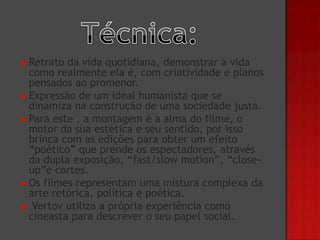 Retrato da vida quotidiana, demonstrar a vida
como realmente ela é, com criatividade e planos
pensados ao promenor.
 Expressão de um ideal humanista que se
dinamiza na construção de uma sociedade justa.
 Para este , a montagem é a alma do filme, o
motor da sua estética e seu sentido, por isso
brinca com as edições para obter um efeito
“poético” que prende os espectadores, através
da dupla exposição, “fast/slow motion”, “closeup”e cortes.
 Os filmes representam uma mistura complexa da
arte retórica, política e poética.
 Vertov utiliza a própria experiência como
cineasta para descrever o seu papel social.


 