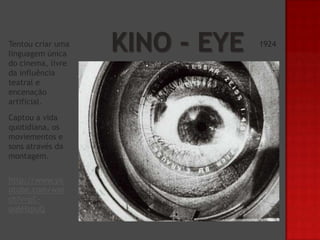 Tentou criar uma
linguagem única
do cinema, livre
da influência
teatral e
encenação
artificial.
Captou a vida
quotidiana, os
moviementos e
sons através da
montagem.
http://www.yo
utube.com/wat
ch?v=pCoq6HzpuQ

1924

 