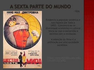 1926

Evidencia a populção soviética e
sua riqueza por toda a
URSS. Concentra-se na
diversidade económica e cultural
Inicia-se com a escravidão e
termina com a revolução.
.
A intenção do filme é a
unificação por uma sociedade
socialista.

http://www.youtube.com/watc
h?v=xsFT7D7spBQ

 