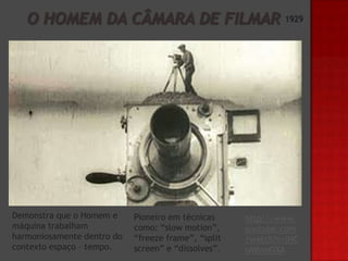 1929

Demonstra que o Homem e
máquina trabalham
harmoniosamente dentro do
contexto espaço – tempo.

Pioneiro em técnicas
como: “slow motion”,
“freeze frame”, “split
screen” e “dissolves”.

http://www.
youtube.com
/watch?v=iNC
oM6xoOXA

 