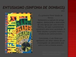 1931
É o primeiro filme falado de
Vertov.
Demonstra a ruptura do antigo
regime, destacando a destruição
de uma Igreja por uma enorme
fábrica, em que o proletariado
construirá uma nova sociedade. O
filme resume o projeto russo e a
infuência do construtivismo.
Concluindo, é um filme que
apresenta um olhar atento de um
investigador de laboratório que
está a criar o cinema sonoro.
http://www.youtube.com/
watch?v=xI6oFB2AsFY

 