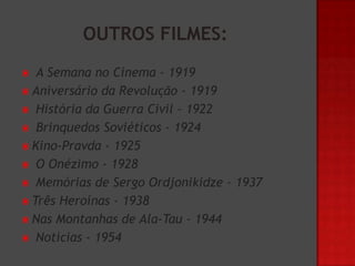 A Semana no Cinema - 1919
 Aniversário da Revolução - 1919
 História da Guerra Civil - 1922
 Brinquedos Soviéticos - 1924
 Kino-Pravda - 1925
 O Onézimo - 1928
 Memórias de Sergo Ordjonikidze – 1937
 Três Heroínas - 1938
 Nas Montanhas de Ala-Tau - 1944
 Notícias - 1954


 
