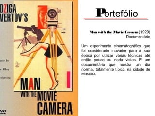 Portefólio
Man with the Movie Camera (1929)
Documentário
Um experimento cinematográfico que
foi considerado inovador para a sua
época por utilizar várias técnicas até
então pouco ou nada vistas. É um
documentário que mostra um dia
normal, totalmente típico, na cidade de
Moscou.
 

 