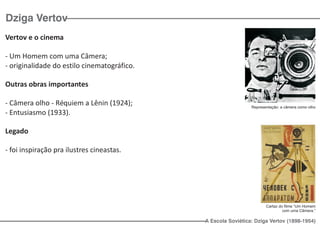 Dziga Vertov
Vertov e o cinema

- Um Homem com uma Câmera;
- originalidade do estilo cinematográfico.

Outras obras importantes

- Câmera olho - Réquiem a Lênin (1924);                        Representação: a câmera como olho
- Entusiasmo (1933).

Legado

- foi inspiração pra ilustres cineastas.




                                                                      Cartaz do filme “Um Homem
                                                                               com uma Cãmera.”

                                             A Escola Soviética: Dziga Vertov (1898-1954)
 