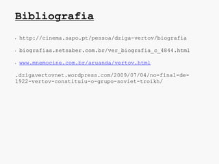 Bibliografia
•   http://cinema.sapo.pt/pessoa/dziga-vertov/biografia

•   biografias.netsaber.com.br/ver_biografia_c_4844.html

•   www.mnemocine.com.br/aruanda/vertov.html

.dzigavertovnet.wordpress.com/2009/07/04/no-final-de-
1922-vertov-constituiu-o-grupo-soviet-troikh/
 
