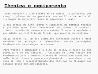 Técnica e equipamento
•Para associar o olho humano ao da camera, Dziga usava, por
exemplo, planos de uma persiana numa metáfora da retina do
diafragma da objectiva capaz de apreender o real.

A sua teoria do Kino Pravda é fundadora de futuras teorias
•

e práticas numa área fundamental do cinema: o contacto
directo do olho da camera com o evento filmado, a verdadeira
realidade, ao contrário da ficção, que precisa de cenário.

Dziga Vertov foi um dos primeiros cineastas russos a usar
•

técnicas de animação e desenvolver certos princípios
fundamentais da montagem no cinema.

Para Vertov a montagem é a alma do filme, o motor da sua
•

estética e do seu sentido. O trabalho de Dizga Vertov foi
fundamental para o desenvolvimento da construção dramática e
melhoria do cinema e para o surgimento do cinema directo nos
anos 60, com o desenvolvimento das técnicas de filmagem com
câmaras leves com som síncrono.
 