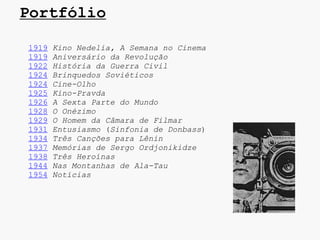 Portfólio

1919   Kino Nedelia, A Semana no Cinema
1919   Aniversário da Revolução
1922   História da Guerra Civil
1924   Brinquedos Soviéticos
1924   Cine-Olho
1925   Kino-Pravda
1926   A Sexta Parte do Mundo
1928   O Onézimo
1929   O Homem da Câmara de Filmar
1931   Entusiasmo (Sinfonia de Donbass)
1934   Três Canções para Lênin
1937   Memórias de Sergo Ordjonikidze
1938   Três Heroínas
1944   Nas Montanhas de Ala-Tau
1954   Notícias
 