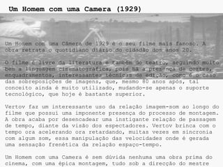 Um Homem com uma Camera (1929)



Um Homem com uma Câmera de 1929 é o seu filme mais famoso. A
obra retrata o quotidiano diário do cidadão dos anos 20.

O filme é livre da literatura e também do teatro, seguindo muito
bem a linguagem cinematográfica, pois há a presença de cortes,
enquadramentos, interessantes técnicas de edição, como é o caso
das sobreposições de imagens, que, mesmo 80 anos após, tal
conceito ainda é muito utilizado, mudando-se apenas o suporte
tecnológico, que hoje é bastante superior.

Vertov faz um interessante uso da relação imagem-som ao longo do
filme que possui uma imponente presença do processo de montagem.
A obra acaba por desencadear uma instigante relação de passagem
de tempo, diante da visão dos espectadores. Vertov brinca com o
tempo ora acelerando ora retardando, muitas vezes em sincronia
com algum som, essa manipulação das velocidades onde é gerada
uma sensação frenética da relação espaço-tempo.

Um Homem com uma Camera é sem dúvida nenhuma uma obra prima do
cinema, com uma épica montagem, tudo sob a direcção do mestre
 