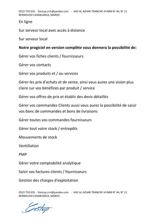0522 759 635 - Gestup.crm@yandex.com - HAY AL AZHAR TRANCHE I4 IMM N° 44, N° 11
BERNOUSSI CASABLANCA, MAROC.
0522 759 635 - Gestup.crm@yandex.com - HAY AL AZHAR TRANCHE I4 IMM N° 44, N° 11
BERNOUSSI CASABLANCA, MAROC.
En ligne
Sur serveur local avec accès à distance
Sur serveur local
Notre progiciel en version complète vous donnera la possibilité de:
Gérer vos fiches clients / fournisseurs
Gérer vos contacts
Gérer vos produits et / ou services
Gérer les prix d'achats et de vente, ainsi vous aurez une vision plus
claire sur vos bénéfices par produit / service
Gérer vos offres de prix et établir des devis détaillés
Gérer vos commandes Clients aussi vous aurez la possibilité de saisir
vos bonc de commandes et bons de livraisons
Gérer toutes vos commandes fournisseurs
Gérer tout votre stock / entrepôts
Mouvements de stock
Ventillation
PMP
Gérer votre comptabilité analytique
Saisir vos factures clients / fournisseurs
Gestion des charges d'exploitation
 