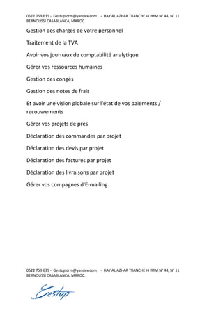 0522 759 635 - Gestup.crm@yandex.com - HAY AL AZHAR TRANCHE I4 IMM N° 44, N° 11
BERNOUSSI CASABLANCA, MAROC.
0522 759 635 - Gestup.crm@yandex.com - HAY AL AZHAR TRANCHE I4 IMM N° 44, N° 11
BERNOUSSI CASABLANCA, MAROC.
Gestion des charges de votre personnel
Traitement de la TVA
Avoir vos journaux de comptabilité analytique
Gérer vos ressources humaines
Gestion des congés
Gestion des notes de frais
Et avoir une vision globale sur l'état de vos paiements /
recouvrements
Gérer vos projets de près
Déclaration des commandes par projet
Déclaration des devis par projet
Déclaration des factures par projet
Déclaration des livraisons par projet
Gérer vos compagnes d'E-mailing
 
