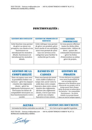 0522 759 635 - Gestup.crm@yandex.com - HAY AL AZHAR TRANCHE I4 IMM N° 44, N° 11
BERNOUSSI CASABLANCA, MAROC.
0522 759 635 - Gestup.crm@yandex.com - HAY AL AZHAR TRANCHE I4 IMM N° 44, N° 11
BERNOUSSI CASABLANCA, MAROC.
Fonctionnalités :
Gestion des contacts Gestion de produits et
services
Gestion
commerciale
Cette fonction vous permet
de gérer au mieux vos
prospects, vos clients et vos
fournisseurs en
introduisant les moindres
détails. fournisseurs en
introduisant les moindres
détails.
Cette rubrique vous permet
de gérer vos produits, gérer
leurs stocks et vos entrepôts,
aussi vous permet de saisir
tous vos services et les
catégoriser pour faciliter la
recherche par la suite.
Ici vous pouvez effectuer
toutes les tâches dites
commerciales : édition de
devis – passer des
commandes fournisseurs
– gérer les fiches
d'intervention ou même
gérer de projets.
Gestion de la
comptabilité
Banques et
caisses
gestion de
projets
Dans cet espace vous avez
la possibilité d'éditer vos
factures – gérer les impayé
– émettre des règlements
clients – gérer les
règlements fournisseurs, en
bref toutes les tâches de
comptabilité nécessaires au
bon fonctionnement à votre
société.
Vous avez besoin de savoir
votre chiffre d'affaire en
temps réel, savoir votre le
solde dans votre compte
bancaire, dans votre caisse,
émettre des règlements,
déclarer des règlements
clients, c'est ici que nous
gérons nos comptes
bancaires et nos caisses.
Si vous déclarez vos projets
vous aurez la possibilité de
voir en temps réel les
dépenses et les bénéfices pour
chacun de vos projets, voir le
temps passé dans chaque
tâche du projet et même gérer
les factures – les commandes
fournisseurs – les devis
relatifs à un projet donné
dans un seul et unique espace.
Agenda Gestion des Documents
Là toutes les tâches exécutées au sein de Ici c'est ce qu'on appelle la gestion
 