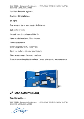 0522 759 635 - Gestup.crm@yandex.com - HAY AL AZHAR TRANCHE I4 IMM N° 44, N° 11
BERNOUSSI CASABLANCA, MAROC.
0522 759 635 - Gestup.crm@yandex.com - HAY AL AZHAR TRANCHE I4 IMM N° 44, N° 11
BERNOUSSI CASABLANCA, MAROC.
Gestion de votre agenda
Options d'installation
En ligne
Sur serveur local avec accès à distance
Sur serveur local
Ce pack vous donne la possibilité de:
Gérer vos fiches clients / fournisseurs
Gérer vos contacts
Gérer vos produits et / ou services
Saisir vos factures clients / fournisseurs
Gérer vos comptes : banques – caisses
Et avoir une vision globale sur l'état de vos paiements / recouvrements
2/ PACK COMMERCIAL
Fonctionnalités :
 