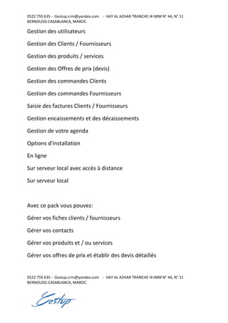 0522 759 635 - Gestup.crm@yandex.com - HAY AL AZHAR TRANCHE I4 IMM N° 44, N° 11
BERNOUSSI CASABLANCA, MAROC.
0522 759 635 - Gestup.crm@yandex.com - HAY AL AZHAR TRANCHE I4 IMM N° 44, N° 11
BERNOUSSI CASABLANCA, MAROC.
Gestion des utilisateurs
Gestion des Clients / Fournisseurs
Gestion des produits / services
Gestion des Offres de prix (devis)
Gestion des commandes Clients
Gestion des commandes Fournisseurs
Saisie des factures Clients / Fournisseurs
Gestion encaissements et des décaissements
Gestion de votre agenda
Options d'installation
En ligne
Sur serveur local avec accès à distance
Sur serveur local
Avec ce pack vous pouvez:
Gérer vos fiches clients / fournisseurs
Gérer vos contacts
Gérer vos produits et / ou services
Gérer vos offres de prix et établir des devis détaillés
 