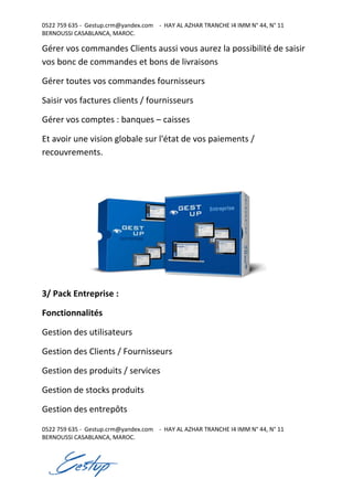 0522 759 635 - Gestup.crm@yandex.com - HAY AL AZHAR TRANCHE I4 IMM N° 44, N° 11
BERNOUSSI CASABLANCA, MAROC.
0522 759 635 - Gestup.crm@yandex.com - HAY AL AZHAR TRANCHE I4 IMM N° 44, N° 11
BERNOUSSI CASABLANCA, MAROC.
Gérer vos commandes Clients aussi vous aurez la possibilité de saisir
vos bonc de commandes et bons de livraisons
Gérer toutes vos commandes fournisseurs
Saisir vos factures clients / fournisseurs
Gérer vos comptes : banques – caisses
Et avoir une vision globale sur l'état de vos paiements /
recouvrements.
3/ Pack Entreprise :
Fonctionnalités
Gestion des utilisateurs
Gestion des Clients / Fournisseurs
Gestion des produits / services
Gestion de stocks produits
Gestion des entrepôts
 